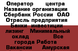 Оператор Call-центра › Название организации ­ Сбербанк России, ОАО › Отрасль предприятия ­ Банки, инвестиции, лизинг › Минимальный оклад ­ 21 000 - Все города Работа » Вакансии   . Амурская обл.,Сковородинский р-н